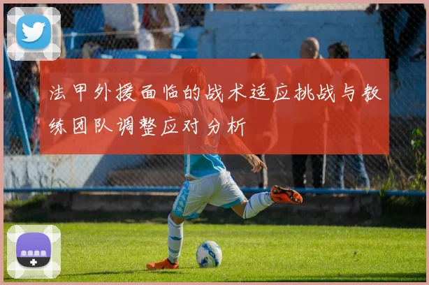 法甲外援面临的战术适应挑战与教练团队调整应对分析