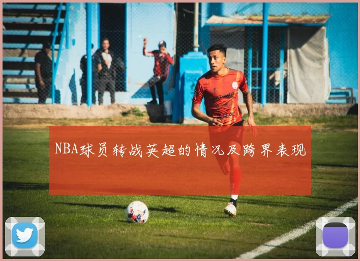 NBA球员转战英超的情况及跨界表现